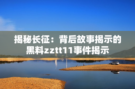 揭秘長(zhǎng)征：背后故事揭示的黑料zztt11事件揭示