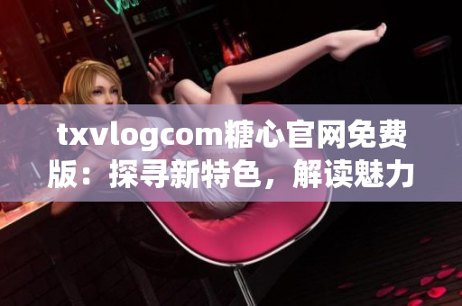 txvlogcom糖心官網(wǎng)免費版：探尋新特色，解讀魅力無限