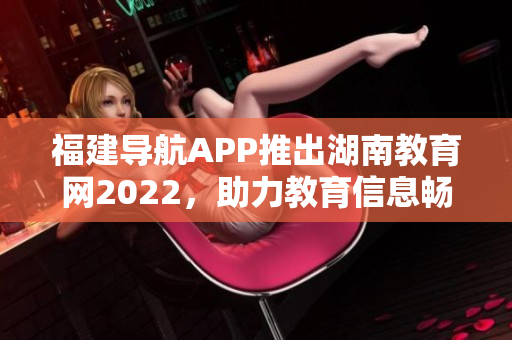 福建導(dǎo)航APP推出湖南教育網(wǎng)2022，助力教育信息暢通 