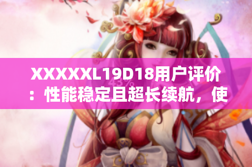 XXXXXL19D18用戶評(píng)價(jià)：性能穩(wěn)定且超長(zhǎng)續(xù)航，使用體驗(yàn)超乎預(yù)期