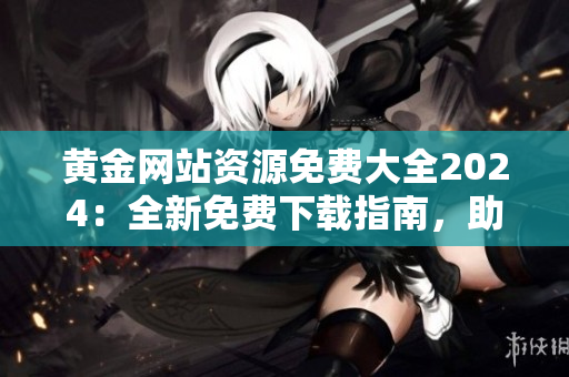 黃金網站資源免費大全2024：全新免費下載指南，助您暢享黃金網站的豐富資源