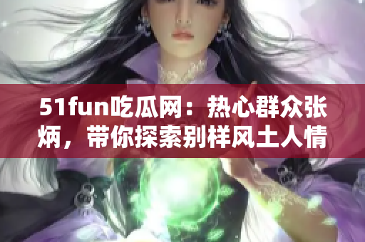 51fun吃瓜網(wǎng)：熱心群眾張炳，帶你探索別樣風土人情