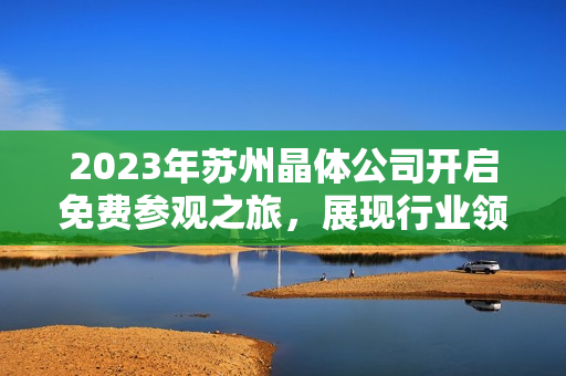 2023年蘇州晶體公司開啟免費(fèi)參觀之旅，展現(xiàn)行業(yè)領(lǐng)先技術(shù)及創(chuàng)新成果