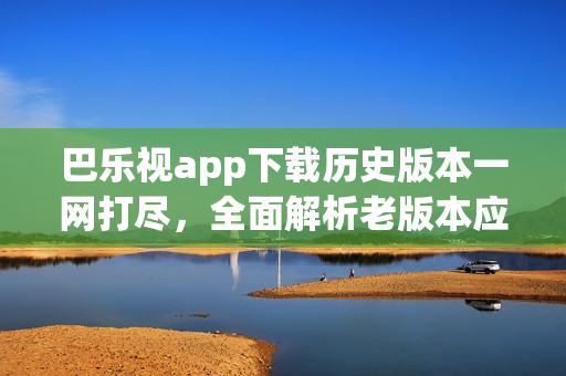 巴樂視app下載歷史版本一網(wǎng)打盡，全面解析老版本應用獲取途徑